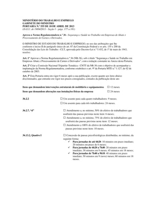 MINISTÉRIO DO TRABALHO E EMPREGO
GABINETE DO MINISTRO
PORTARIA N.º 555 DE 18 DE ABRIL DE 2013
(D.O.U. de 19/04/2013 - Seção 1 - págs. 177 a 181)
Aprova a Norma Regulamentadora n.º 36 - Segurança e Saúde no Trabalho em Empresas de Abate e
Processamento de Carnes e Derivados.
O MINISTRO DE ESTADO DO TRABALHO E EMPREGO, no uso das atribuições que lhe
conferem o inciso II do parágrafo único do art. 87 da Constituição Federal e os arts. 155 e 200 da
Consolidação das Leis do Trabalho - CLT, aprovada pelo Decreto-Lei n.º 5.452, de 1º de maio de 1943,
resolve:
Art. 1º Aprovar a Norma Regulamentadora n.º 36 (NR-36), sob o título “Segurança e Saúde no Trabalho em
Empresas Abate e Processamento de Carnes e Derivados”, com a redação constante no Anexo desta Portaria.
Art. 2º Criar a Comissão Nacional Tripartite Temática - CNTT da NR-36 com o objetivo de acompanhar a
implantação da Norma Regulamentadora, conforme estabelece o art. 9º da Portaria MTE n.º 1.127, de 02 de
outubro de 2003.
Art. 3º Esta Portaria entra em vigor 6 meses após a sua publicação, exceto quanto aos itens abaixo
discriminados, que entrarão em vigor nos prazos consignados, contados da publicação deste ato:
Itens que demandem intervenções estruturais de mobiliário e equipamentos  12 meses
Itens que demandem alterações nas instalações físicas da empresa  24 meses
36.2.2  Um assento para cada quatro trabalhadores: 9 meses;
 Um assento para cada três trabalhadores: 24 meses.
36.2.7, “d”  Atendimento a, no mínimo, 50% do efetivo de trabalhadores que
usufruirá das pausas previstas neste item: 6 meses;
 Atendimento a, no mínimo, 75% do efetivo de trabalhadores que
usufruirá das pausas previstas neste item: 12 meses;
 Atendimento a 100% do efetivo de trabalhadores que usufruirá das
pausas previstas neste item: 18 meses.
36.13.2, Quadro I  Concessão de pausas psicofisiológicas distribuídas, no mínimo, da
seguinte forma:
Para jornadas de até 6h20: 10 minutos em prazo imediato;
20 minutos em prazo de 6 meses;
Para jornadas de 6h20 a 7h40: 20 minutos em prazo
imediato; 30 minutos em 9 meses; 45 minutos em 18 meses;
Para jornadas de 7h40 a 9h10: 40 minutos em prazo
imediato; 50 minutos em 9 (nove) meses; 60 minutos em 18
meses.
 