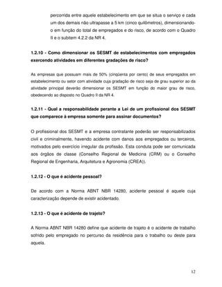 12
percorrida entre aquele estabelecimento em que se situa o serviço e cada
um dos demais não ultrapasse a 5 km (cinco quilômetros), dimensionando-
o em função do total de empregados e do risco, de acordo com o Quadro
II e o subitem 4.2.2 da NR 4.
1.2.10 - Como dimensionar os SESMT de estabelecimentos com empregados
exercendo atividades em diferentes gradações de risco?
As empresas que possuam mais de 50% (cinqüenta por cento) de seus empregados em
estabelecimento ou setor com atividade cuja gradação de risco seja de grau superior ao da
atividade principal deverão dimensionar os SESMT em função do maior grau de risco,
obedecendo ao disposto no Quadro II da NR 4.
1.2.11 - Qual a responsabilidade perante a Lei de um profissional dos SESMT
que comparece à empresa somente para assinar documentos?
O profissional dos SESMT e a empresa contratante poderão ser responsabilizados
civil e criminalmente, havendo acidente com danos aos empregados ou terceiros,
motivados pelo exercício irregular da profissão. Esta conduta pode ser comunicada
aos órgãos de classe (Conselho Regional de Medicina (CRM) ou o Conselho
Regional de Engenharia, Arquitetura e Agronomia (CREA)).
1.2.12 - O que é acidente pessoal?
De acordo com a Norma ABNT NBR 14280, acidente pessoal é aquele cuja
caracterização depende de existir acidentado.
1.2.13 - O que é acidente de trajeto?
A Norma ABNT NBR 14280 define que acidente de trajeto é o acidente de trabalho
sofrido pelo empregado no percurso da residência para o trabalho ou deste para
aquela.
 