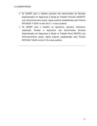 17
1.3 COMENTÁRIOS
• Os SESMT para o trabalho portuário são denominados de Serviços
Especializados em Segurança e Saúde do Trabalho Portuário (SESSTP)
cujo dimensionamento possui regras próprias estabelecidas pela Portaria
MTb/SSST no
53/97 no item 29.2.1.1 e seus subitens.
• Os SESMT para o trabalho na agricultura, pecuária, silvicultura,
exploração florestal e aqüicultura são denominados Serviços
Especializados em Segurança e Saúde no Trabalho Rural (SESTR) cujo
dimensionamento possui regras próprias estabelecidas pela Portaria
MTE/GM no
86/05 no item 31.6 e seus subitens.
 