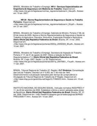 19
BRASIL. Ministério do Trabalho e Emprego. NR 4 - Serviços Especializados em
Engenharia de Segurança e em Medicina do Trabalho. Disponível em:
<http://www.mte.gov.br/legislacao/normas_regulamentadoras/nr_04a.pdf>. Acesso
em: 10 set. 2007.
______. NR 29 - Norma Regulamentadora de Segurança e Saúde no Trabalho
Portuário. Disponível em:
<http://www.mte.gov.br/legislacao/normas_regulamentadoras/nr_29.pdf >. Acesso
em: 21 set. 2007.
BRASIL. Ministério do Trabalho e Emprego. Gabinete do Ministro. Portaria nº86, de
03 de março de 2005. Aprova a Norma Regulamentadora de Segurança e Saúde no
Trabalho na Agricultura, Pecuária, Silvicultura, Exploração Florestal e Aqüicultura.
Diário Oficial [da] República Federativa do Brasil, Brasília, DF, 4 mar. 2005.
Disponível em:
<http://www.mte.gov.br/legislacao/portarias/2005/p_20050303_86.pdf>. Acesso em:
10 set. 2007.
BRASIL. Ministério do Trabalho e Emprego. Secretaria de Inspeção do Trabalho.
Portaria nº17, de 01 de agosto de 2007. Altera a redação da Norma
Regulamentadora nº4. Diário Oficial [da] República Federativa do Brasil,
Brasília, DF, 2 ago. 2007. Seção 1, p. 62. Disponível em:
<http://www.mte.gov.br/legislacao/portarias/2007/p_20070801_17a.pdf>. Acesso em:
11 set. 2007.
BRASIL. Tribunal Regional do Trabalho (2ª. Região). CLT Dinâmica: Consolidação
das Leis do Trabalho. Decreto-Lei nº5.452, de 1ºde maio de 1943.
Desenvolvimento e atualização realizados pelo Serviço de Jurisprudência e
Divulgação do Tribunal Regional do Trabalho da 2ª Região. Disponível em:
<http://www.trtsp.jus.br/geral/tribunal2/legis/CLT/INDICE.html>. Acesso em: 10 set.
2007.
INSTITUTO NACIONAL DO SEGURO SOCIAL. Instrução normativa INSS/PRES nº
11, de 20 de setembro de 2006. Estabelece critérios a serem adotados pelas áreas
de Benefícios. Diário Oficial [da] República Federativa do Brasil, Brasília, DF, 21
set. 2006. Disponível em: <http://www010.dataprev.gov.br/sislex/paginas/38/INSS-
PRES/2006/11.htm>. Acesso em: 10 set. 2007.
 