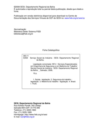 ©2008 SESI. Departamento Regional da Bahia
É autorizada a reprodução total ou parcial desta publicação, desde que citada a
fonte.
Publicação em versão eletrônica disponível para download no Centro de
Documentação dos Serviços Virtuais de SST do SESI no: www.fieb.org.br/sesi/sv
Normalização
Biblioteca Sede/ Sistema FIEB
biblioteca@fieb.org.br
Ficha Catalográfica
SESI. Departamento Regional da Bahia
Rua Edístio Pondé, 342 (Stiep)
Salvador/BA CEP: 41770-395
Telefone: (71) 3205-1893
Fax: (71) 3205-1885
Homepage: http://www.fieb.org.br/sesi
E-mail: kari@fieb.org.br
363.11
S493l Serviço Social da Indústria - SESI. Departamento Regional
da Bahia.
Legislação comentada: NR 4 - Serviços Especializados
em Engenharia de Segurança e em Medicina do Trabalho/
Serviço Social da Indústria - SESI. Departamento Regional
da Bahia. _ Salvador, 2008.
19 p.
1. Saúde - legislação. 2. Segurança do trabalho -
legislação. 3. Medicina do trabalho - legislação. 4. Brasil.
I. Título.
 