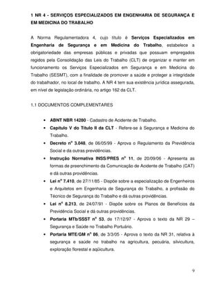 9
1 NR 4 - SERVIÇOS ESPECIALIZADOS EM ENGENHARIA DE SEGURANÇA E
EM MEDICINA DO TRABALHO
A Norma Regulamentadora 4, cujo título é Serviços Especializados em
Engenharia de Segurança e em Medicina do Trabalho, estabelece a
obrigatoriedade das empresas públicas e privadas que possuam empregados
regidos pela Consolidação das Leis do Trabalho (CLT) de organizar e manter em
funcionamento os Serviços Especializados em Segurança e em Medicina do
Trabalho (SESMT), com a finalidade de promover a saúde e proteger a integridade
do trabalhador, no local de trabalho. A NR 4 tem sua existência jurídica assegurada,
em nível de legislação ordinária, no artigo 162 da CLT.
1.1 DOCUMENTOS COMPLEMENTARES
• ABNT NBR 14280 - Cadastro de Acidente de Trabalho.
• Capítulo V do Título II da CLT - Refere-se à Segurança e Medicina do
Trabalho.
• Decreto no
3.048, de 06/05/99 - Aprova o Regulamento da Previdência
Social e da outras previdências.
• Instrução Normativa INSS/PRES no
11, de 20/09/06 - Apresenta as
formas de preenchimento da Comunicação de Acidente de Trabalho (CAT)
e dá outras providências.
• Lei no
7.410, de 27/11/85 - Dispõe sobre a especialização de Engenheiros
e Arquitetos em Engenharia de Segurança do Trabalho, a profissão do
Técnico de Segurança do Trabalho e dá outras providências.
• Lei no
8.213, de 24/07/91 - Dispõe sobre os Planos de Benefícios da
Previdência Social e dá outras providências.
• Portaria MTb/SSST no
53, de 17/12/97 - Aprova o texto da NR 29 –
Segurança e Saúde no Trabalho Portuário.
• Portaria MTE/GM no
86, de 3/3/05 - Aprova o texto da NR 31, relativa à
segurança e saúde no trabalho na agricultura, pecuária, silvicultura,
exploração florestal e aqüicultura.
 