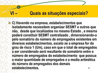 10
VI – Quais as situações especiais?
C) Havendo na empresa, estabelecimentos que
isoladamente necessitem organizar SESMT e outros que
não, desde que localizados no mesmo Estado , a mesma
poderá constituir SESMT centralizado , dimensionando-o
pelo somatório do número de empregados existentes em
diversos estabelecimentos, exceto se a empresa for do
grau de risco 1 (Um), caso em que o total de empregados
a ser considerado será resultante do somatório entre o
número de empregados do estabelecimento que possua
a maior quantidade de empregados e a media aritmética
do número de empregados dos demais
estabelecimentos.
 