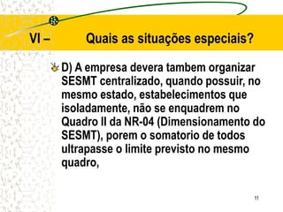 11
VI – Quais as situações especiais?
D) A empresa devera tambem organizar
SESMT centralizado, quando possuir, no
mesmo estado, estabelecimentos que
isoladamente, não se enquadrem no
Quadro II da NR-04 (Dimensionamento do
SESMT), porem o somatorio de todos
ultrapasse o limite previsto no mesmo
quadro,
 