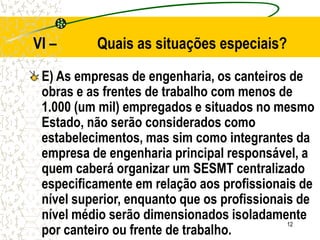 12
VI – Quais as situações especiais?
E) As empresas de engenharia, os canteiros de
obras e as frentes de trabalho com menos de
1.000 (um mil) empregados e situados no mesmo
Estado, não serão considerados como
estabelecimentos, mas sim como integrantes da
empresa de engenharia principal responsável, a
quem caberá organizar um SESMT centralizado
especificamente em relação aos profissionais de
nível superior, enquanto que os profissionais de
nível médio serão dimensionados isoladamente
por canteiro ou frente de trabalho.
 