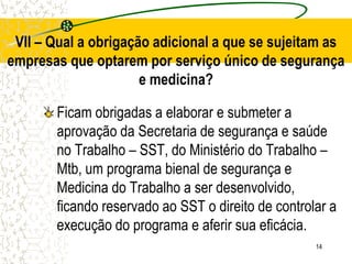 14
Ficam obrigadas a elaborar e submeter a
aprovação da Secretaria de segurança e saúde
no Trabalho – SST, do Ministério do Trabalho –
Mtb, um programa bienal de segurança e
Medicina do Trabalho a ser desenvolvido,
ficando reservado ao SST o direito de controlar a
execução do programa e aferir sua eficácia.
VII – Qual a obrigação adicional a que se sujeitam as
empresas que optarem por serviço único de segurança
e medicina?
 