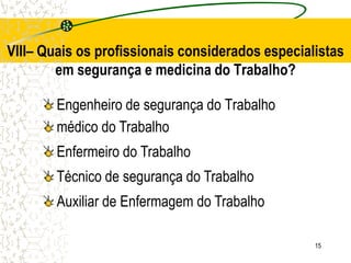 15
Engenheiro de segurança do Trabalho
VIII– Quais os profissionais considerados especialistas
em segurança e medicina do Trabalho?
médico do Trabalho
Técnico de segurança do Trabalho
Enfermeiro do Trabalho
Auxiliar de Enfermagem do Trabalho
 