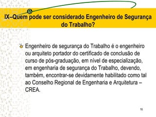 16
Engenheiro de segurança do Trabalho é o engenheiro
ou arquiteto portador do certificado de conclusão de
curso de pós-graduação, em nível de especialização,
em engenharia de segurança do Trabalho, devendo,
também, encontrar-se devidamente habilitado como tal
ao Conselho Regional de Engenharia e Arquitetura –
CREA.
IX–Quem pode ser considerado Engenheiro de Segurança
do Trabalho?
 