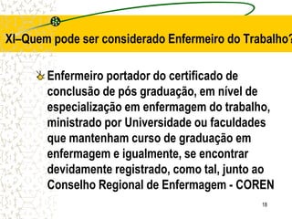 18
Enfermeiro portador do certificado de
conclusão de pós graduação, em nível de
especialização em enfermagem do trabalho,
ministrado por Universidade ou faculdades
que mantenham curso de graduação em
enfermagem e igualmente, se encontrar
devidamente registrado, como tal, junto ao
Conselho Regional de Enfermagem - COREN
XI–Quem pode ser considerado Enfermeiro do Trabalho?
 