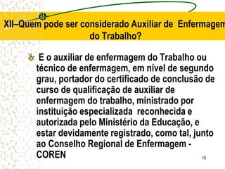 19
E o auxiliar de enfermagem do Trabalho ou
técnico de enfermagem, em nível de segundo
grau, portador do certificado de conclusão de
curso de qualificação de auxiliar de
enfermagem do trabalho, ministrado por
instituição especializada reconhecida e
autorizada pelo Ministério da Educação, e
estar devidamente registrado, como tal, junto
ao Conselho Regional de Enfermagem -
COREN
XII–Quem pode ser considerado Auxiliar de Enfermagem
do Trabalho?
 