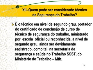 20
É o técnico em nível de segundo grau, portador
do certificado de conclusão de curso de
técnico de segurança do trabalho, ministrado
por escola oficial ou reconhecida, a nível de
segundo grau, ainda ser devidamente
registrado, como tal, na secretaria de
segurança e saúde no Trabalho SSST, do
Ministério do Trabalho – Mtb.
XII–Quem pode ser considerado técnico
de Segurança do Trabalho?
 