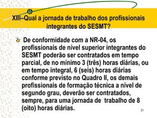 21
De conformidade com a NR-04, os
profissionais de nível superior integrantes do
SESMT poderão ser contratados em tempo
parcial, de no mínimo 3 (três) horas diárias, ou
em tempo integral, 6 (seis) horas diárias
conforme previsto no Quadro II, os demais
profissionais de formação técnica a nível de
segundo grau, deverão ser contratados,
sempre, para uma jornada de trabalho de 8
(oito) horas diárias.
XIII–Qual a jornada de trabalho dos profissionais
integrantes do SESMT?
 