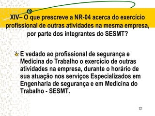 22
E vedado ao profissional de segurança e
Medicina do Trabalho o exercício de outras
atividades na empresa, durante o horário de
sua atuação nos serviços Especializados em
Engenharia de segurança e em Medicina do
Trabalho - SESMT.
XIV– O que prescreve a NR-04 acerca do exercício
profissional de outras atividades na mesma empresa,
por parte dos integrantes do SESMT?
 