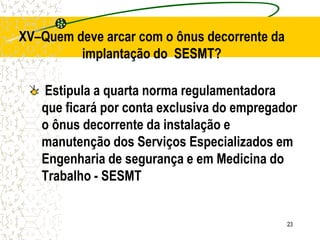 23
Estipula a quarta norma regulamentadora
que ficará por conta exclusiva do empregador
o ônus decorrente da instalação e
manutenção dos Serviços Especializados em
Engenharia de segurança e em Medicina do
Trabalho - SESMT
XV–Quem deve arcar com o ônus decorrente da
implantação do SESMT?
 