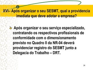 24
XVI– Após organizar o seu SESMT, qual a providencia
imediata que deve adotar a empresa?
Após organizar o seu serviço especializado,
contratando os respectivos profissionais de
conformidade com o dimensionamento
previsto no Quadro II da NR-04 deverá
providenciar registro do SESMT junto a
Delegacia do Trabalho – DRT.
 