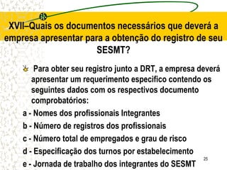 25
XVII–Quais os documentos necessários que deverá a
empresa apresentar para a obtenção do registro de seu
SESMT?
Para obter seu registro junto a DRT, a empresa deverá
apresentar um requerimento especifico contendo os
seguintes dados com os respectivos documento
comprobatórios:
a - Nomes dos profissionais Integrantes
b - Número de registros dos profissionais
c - Número total de empregados e grau de risco
d - Especificação dos turnos por estabelecimento
e - Jornada de trabalho dos integrantes do SESMT
 