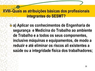 26
XVIII–Quais as atribuições básicas dos profissionais
integrantes do SESMT?
a) Aplicar os conhecimentos de Engenharia de
segurança e Medicina do Trabalho ao ambiente
de Trabalho e a todos os seus componentes,
inclusive máquinas e equipamentos, de modo a
reduzir e até eliminar os riscos ali existentes a
saúde ou a integridade física dos trabalhadores;
 