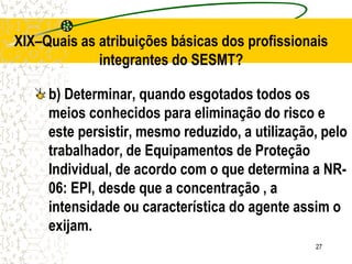 27
XIX–Quais as atribuições básicas dos profissionais
integrantes do SESMT?
b) Determinar, quando esgotados todos os
meios conhecidos para eliminação do risco e
este persistir, mesmo reduzido, a utilização, pelo
trabalhador, de Equipamentos de Proteção
Individual, de acordo com o que determina a NR-
06: EPI, desde que a concentração , a
intensidade ou característica do agente assim o
exijam.
 
