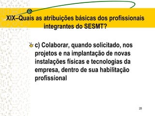 28
XIX–Quais as atribuições básicas dos profissionais
integrantes do SESMT?
c) Colaborar, quando solicitado, nos
projetos e na implantação de novas
instalações físicas e tecnologias da
empresa, dentro de sua habilitação
profissional
 