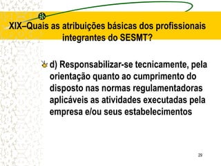 29
XIX–Quais as atribuições básicas dos profissionais
integrantes do SESMT?
d) Responsabilizar-se tecnicamente, pela
orientação quanto ao cumprimento do
disposto nas normas regulamentadoras
aplicáveis as atividades executadas pela
empresa e/ou seus estabelecimentos
 