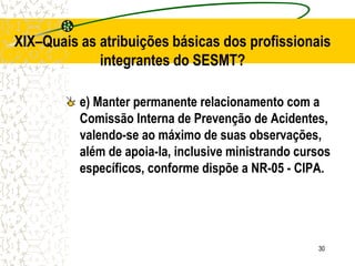 30
XIX–Quais as atribuições básicas dos profissionais
integrantes do SESMT?
e) Manter permanente relacionamento com a
Comissão Interna de Prevenção de Acidentes,
valendo-se ao máximo de suas observações,
além de apoia-la, inclusive ministrando cursos
específicos, conforme dispõe a NR-05 - CIPA.
 