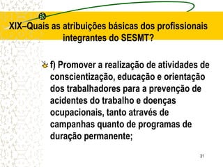 31
XIX–Quais as atribuições básicas dos profissionais
integrantes do SESMT?
f) Promover a realização de atividades de
conscientização, educação e orientação
dos trabalhadores para a prevenção de
acidentes do trabalho e doenças
ocupacionais, tanto através de
campanhas quanto de programas de
duração permanente;
 
