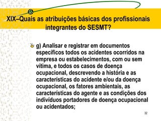 32
XIX–Quais as atribuições básicas dos profissionais
integrantes do SESMT?
g) Analisar e registrar em documentos
específicos todos os acidentes ocorridos na
empresa ou estabelecimentos, com ou sem
vítima, e todos os casos de doença
ocupacional, descrevendo a história e as
características do acidente e/ou da doença
ocupacional, os fatores ambientais, as
características do agente e as condições dos
indivíduos portadores de doença ocupacional
ou acidentados;
 