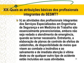 33
XIX–Quais as atribuições básicas dos profissionais
integrantes do SESMT?
h) as atividades dos profissionais integrantes
dos Serviços Especializados em Engenharia
de Segurança e em Medicina do Trabalho são
essencialmente prevencionistas, embora não
seja vedado o atendimento de emergência,
quando se tornar necessário. Entretanto, a
elaboração de planos de controle de efeitos de
catástrofes, de disponibilidade de meios que
visem ao combate a incêndios e ao
salvamento e de imediata atenção à vítima
deste ou de qualquer outro tipo de acidente
estão incluídos em suas atividades.
 