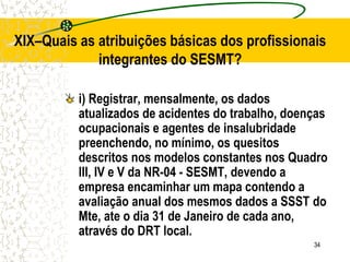 34
XIX–Quais as atribuições básicas dos profissionais
integrantes do SESMT?
i) Registrar, mensalmente, os dados
atualizados de acidentes do trabalho, doenças
ocupacionais e agentes de insalubridade
preenchendo, no mínimo, os quesitos
descritos nos modelos constantes nos Quadro
III, IV e V da NR-04 - SESMT, devendo a
empresa encaminhar um mapa contendo a
avaliação anual dos mesmos dados a SSST do
Mte, ate o dia 31 de Janeiro de cada ano,
através do DRT local.
 