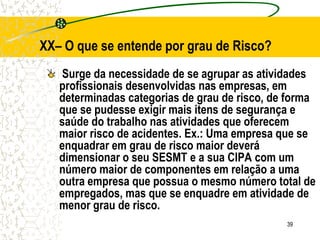 39
XX– O que se entende por grau de Risco?
Surge da necessidade de se agrupar as atividades
profissionais desenvolvidas nas empresas, em
determinadas categorias de grau de risco, de forma
que se pudesse exigir mais itens de segurança e
saúde do trabalho nas atividades que oferecem
maior risco de acidentes. Ex.: Uma empresa que se
enquadrar em grau de risco maior deverá
dimensionar o seu SESMT e a sua CIPA com um
número maior de componentes em relação a uma
outra empresa que possua o mesmo número total de
empregados, mas que se enquadre em atividade de
menor grau de risco.
 