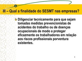 4
III – Qual a finalidade do SESMT nas empresas?
Diligenciar tecnicamente para que sejam
tomadas medidas prevencionistas de
acidentes do trabalho ou de doenças
ocupacionais de modo a proteger
eficazmente os trabalhadores em relação
aos riscos profissionais porventura
existentes.
 