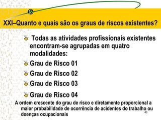 40
XXI–Quanto e quais são os graus de riscos existentes?
Todas as atividades profissionais existentes
encontram-se agrupadas em quatro
modalidades:
Grau de Risco 01
Grau de Risco 02
Grau de Risco 03
Grau de Risco 04
A ordem crescente do grau de risco e diretamente proporcional a
maior probabilidade de ocorrência de acidentes do trabalho ou
doenças ocupacionais
 