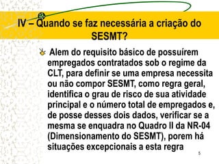 5
IV – Quando se faz necessária a criação do
SESMT?
Alem do requisito básico de possuírem
empregados contratados sob o regime da
CLT, para definir se uma empresa necessita
ou não compor SESMT, como regra geral,
identifica o grau de risco de sua atividade
principal e o número total de empregados e,
de posse desses dois dados, verificar se a
mesma se enquadra no Quadro II da NR-04
(Dimensionamento do SESMT), porem há
situações excepcionais a esta regra
 