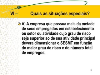 8
VI – Quais as situações especiais?
A) A empresa que possua mais da metade
de seus empregados em estabelecimento
ou setor ou atividade cujo grau de risco
seja superior ao de sua atividade principal
devera dimensionar o SESMT em função
do maior grau de risco e do número total
de empregos.
 