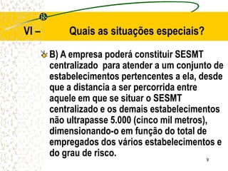 9
VI – Quais as situações especiais?
B) A empresa poderá constituir SESMT
centralizado para atender a um conjunto de
estabelecimentos pertencentes a ela, desde
que a distancia a ser percorrida entre
aquele em que se situar o SESMT
centralizado e os demais estabelecimentos
não ultrapasse 5.000 (cinco mil metros),
dimensionando-o em função do total de
empregados dos vários estabelecimentos e
do grau de risco.
 