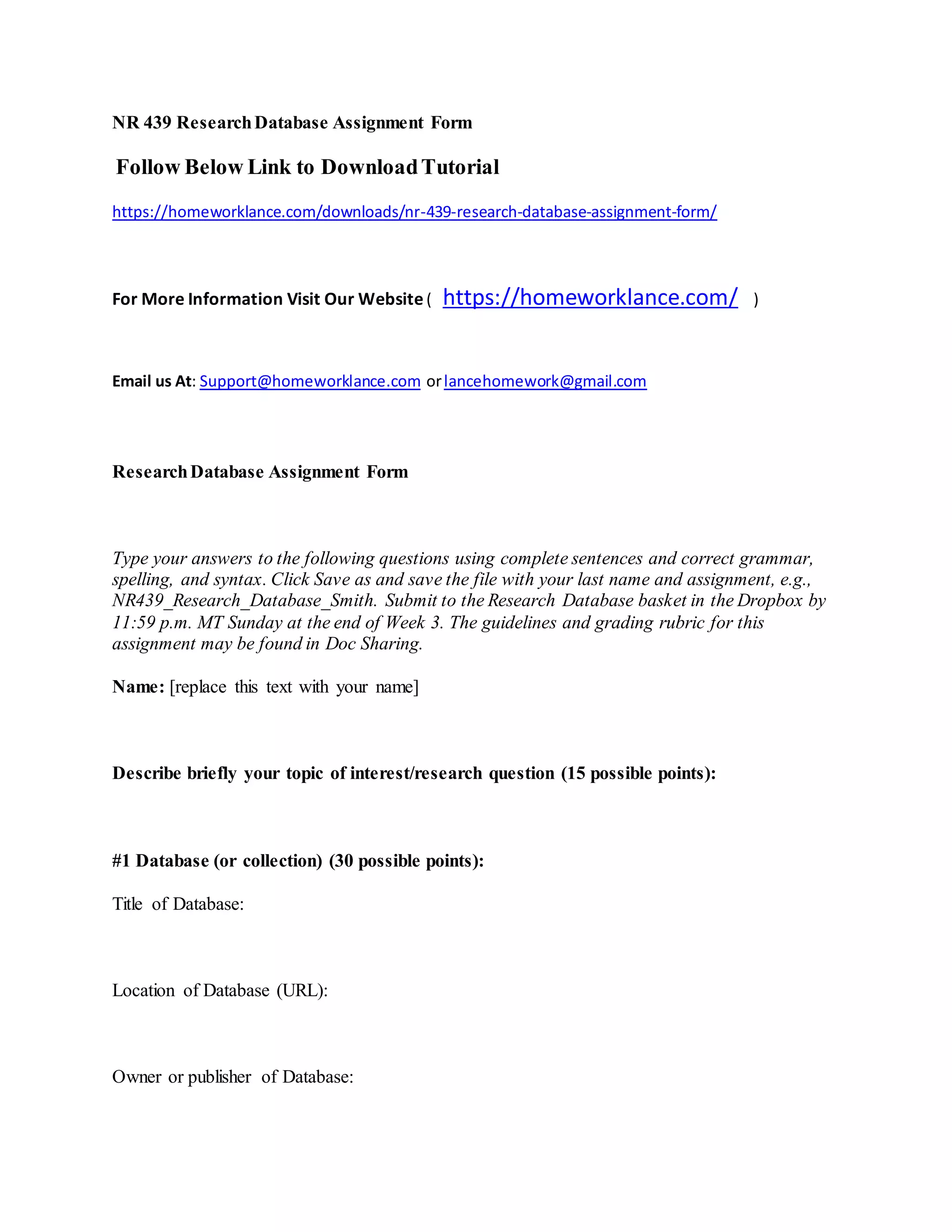 NR 439 ResearchDatabase Assignment Form
Follow Below Link to DownloadTutorial
https://homeworklance.com/downloads/nr-439-research-database-assignment-form/
For More Information Visit Our Website ( https://homeworklance.com/ )
Email us At: Support@homeworklance.com orlancehomework@gmail.com
ResearchDatabase Assignment Form
Type your answers to the following questions using complete sentences and correct grammar,
spelling, and syntax. Click Save as and save the file with your last name and assignment, e.g.,
NR439_Research_Database_Smith. Submit to the Research Database basket in the Dropbox by
11:59 p.m. MT Sunday at the end of Week 3. The guidelines and grading rubric for this
assignment may be found in Doc Sharing.
Name: [replace this text with your name]
Describe briefly your topic of interest/research question (15 possible points):
#1 Database (or collection) (30 possible points):
Title of Database:
Location of Database (URL):
Owner or publisher of Database:
 