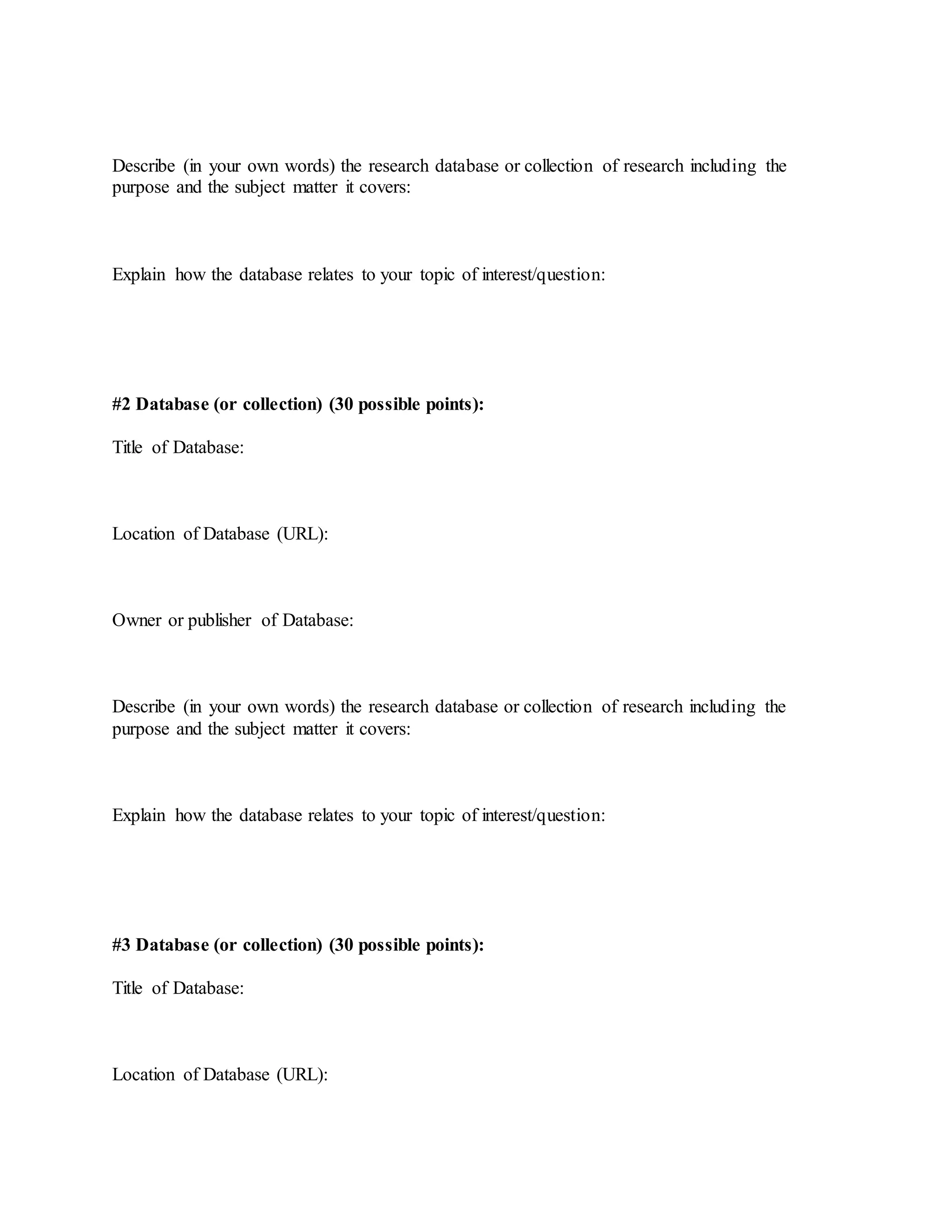 Describe (in your own words) the research database or collection of research including the
purpose and the subject matter it covers:
Explain how the database relates to your topic of interest/question:
#2 Database (or collection) (30 possible points):
Title of Database:
Location of Database (URL):
Owner or publisher of Database:
Describe (in your own words) the research database or collection of research including the
purpose and the subject matter it covers:
Explain how the database relates to your topic of interest/question:
#3 Database (or collection) (30 possible points):
Title of Database:
Location of Database (URL):
 