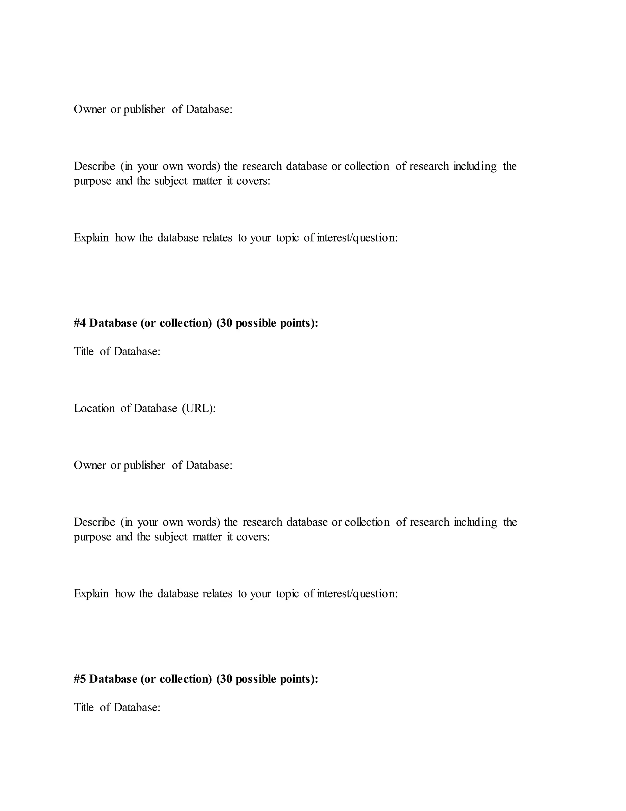 Owner or publisher of Database:
Describe (in your own words) the research database or collection of research including the
purpose and the subject matter it covers:
Explain how the database relates to your topic of interest/question:
#4 Database (or collection) (30 possible points):
Title of Database:
Location of Database (URL):
Owner or publisher of Database:
Describe (in your own words) the research database or collection of research including the
purpose and the subject matter it covers:
Explain how the database relates to your topic of interest/question:
#5 Database (or collection) (30 possible points):
Title of Database:
 