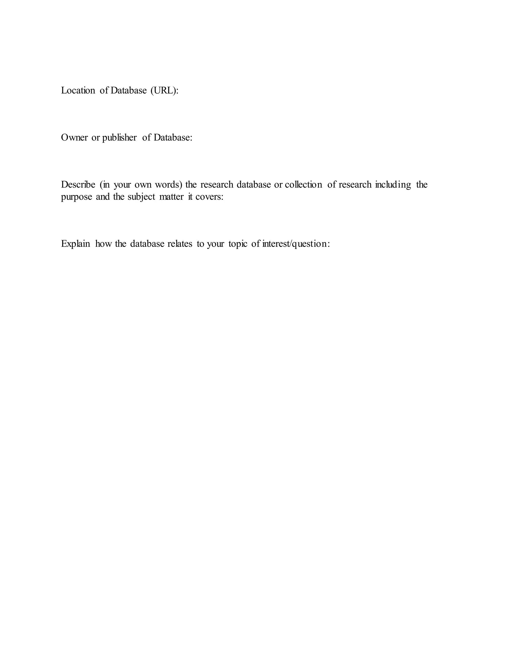 Location of Database (URL):
Owner or publisher of Database:
Describe (in your own words) the research database or collection of research including the
purpose and the subject matter it covers:
Explain how the database relates to your topic of interest/question:
 