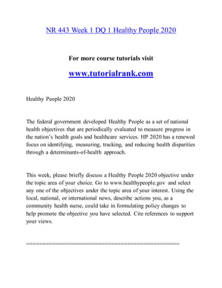 NR 443 Week 1 DQ 1 Healthy People 2020
For more course tutorials visit
www.tutorialrank.com
Healthy People 2020
The federal government developed Healthy People as a set of national
health objectives that are periodically evaluated to measure progress in
the nation’s health goals and healthcare services. HP 2020 has a renewed
focus on identifying, measuring, tracking, and reducing health disparities
through a determinants-of-health approach.
This week, please briefly discuss a Healthy People 2020 objective under
the topic area of your choice. Go to www.healthypeople.gov and select
any one of the objectives under the topic area of your interest. Using the
local, national, or international news, describe actions you, as a
community health nurse, could take in formulating policy changes to
help promote the objective you have selected. Cite references to support
your views.
===============================================
 