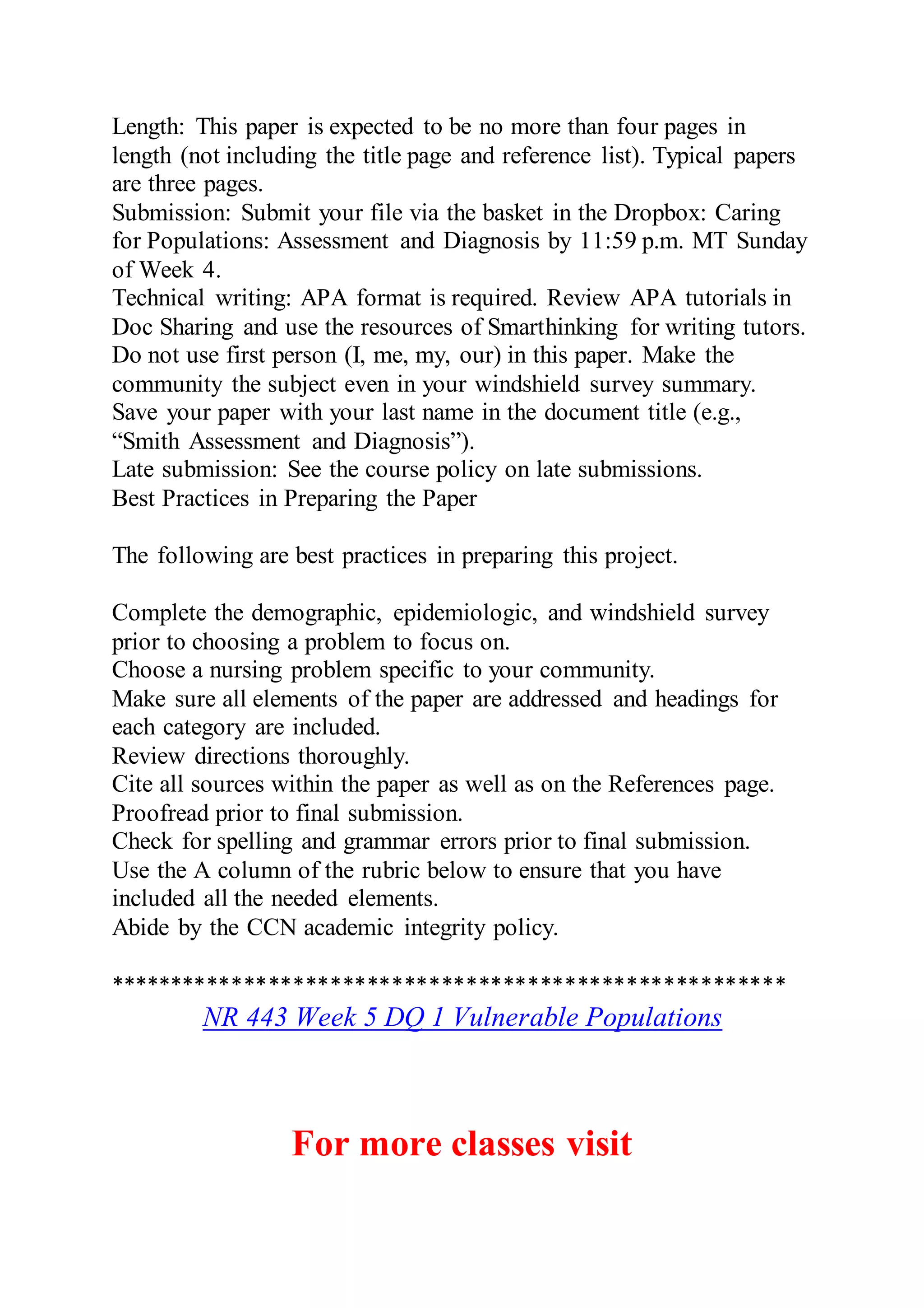 Length: This paper is expected to be no more than four pages in
length (not including the title page and reference list). Typical papers
are three pages.
Submission: Submit your file via the basket in the Dropbox: Caring
for Populations: Assessment and Diagnosis by 11:59 p.m. MT Sunday
of Week 4.
Technical writing: APA format is required. Review APA tutorials in
Doc Sharing and use the resources of Smarthinking for writing tutors.
Do not use first person (I, me, my, our) in this paper. Make the
community the subject even in your windshield survey summary.
Save your paper with your last name in the document title (e.g.,
“Smith Assessment and Diagnosis”).
Late submission: See the course policy on late submissions.
Best Practices in Preparing the Paper
The following are best practices in preparing this project.
Complete the demographic, epidemiologic, and windshield survey
prior to choosing a problem to focus on.
Choose a nursing problem specific to your community.
Make sure all elements of the paper are addressed and headings for
each category are included.
Review directions thoroughly.
Cite all sources within the paper as well as on the References page.
Proofread prior to final submission.
Check for spelling and grammar errors prior to final submission.
Use the A column of the rubric below to ensure that you have
included all the needed elements.
Abide by the CCN academic integrity policy.
*******************************************************
NR 443 Week 5 DQ 1 Vulnerable Populations
For more classes visit
 
