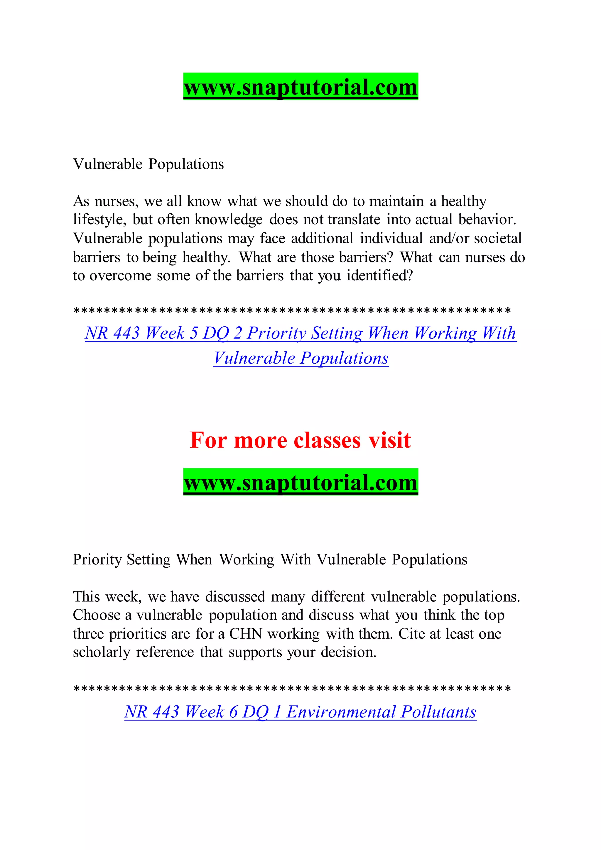 www.snaptutorial.com
Vulnerable Populations
As nurses, we all know what we should do to maintain a healthy
lifestyle, but often knowledge does not translate into actual behavior.
Vulnerable populations may face additional individual and/or societal
barriers to being healthy. What are those barriers? What can nurses do
to overcome some of the barriers that you identified?
*******************************************************
NR 443 Week 5 DQ 2 Priority Setting When Working With
Vulnerable Populations
For more classes visit
www.snaptutorial.com
Priority Setting When Working With Vulnerable Populations
This week, we have discussed many different vulnerable populations.
Choose a vulnerable population and discuss what you think the top
three priorities are for a CHN working with them. Cite at least one
scholarly reference that supports your decision.
*******************************************************
NR 443 Week 6 DQ 1 Environmental Pollutants
 