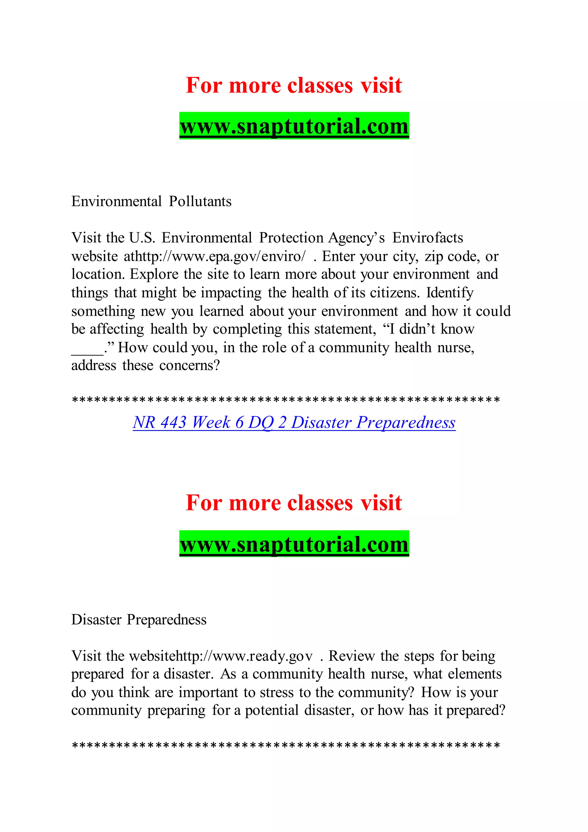 For more classes visit
www.snaptutorial.com
Environmental Pollutants
Visit the U.S. Environmental Protection Agency’s Envirofacts
website athttp://www.epa.gov/enviro/ . Enter your city, zip code, or
location. Explore the site to learn more about your environment and
things that might be impacting the health of its citizens. Identify
something new you learned about your environment and how it could
be affecting health by completing this statement, “I didn’t know
____.” How could you, in the role of a community health nurse,
address these concerns?
*******************************************************
NR 443 Week 6 DQ 2 Disaster Preparedness
For more classes visit
www.snaptutorial.com
Disaster Preparedness
Visit the websitehttp://www.ready.gov . Review the steps for being
prepared for a disaster. As a community health nurse, what elements
do you think are important to stress to the community? How is your
community preparing for a potential disaster, or how has it prepared?
*******************************************************
 