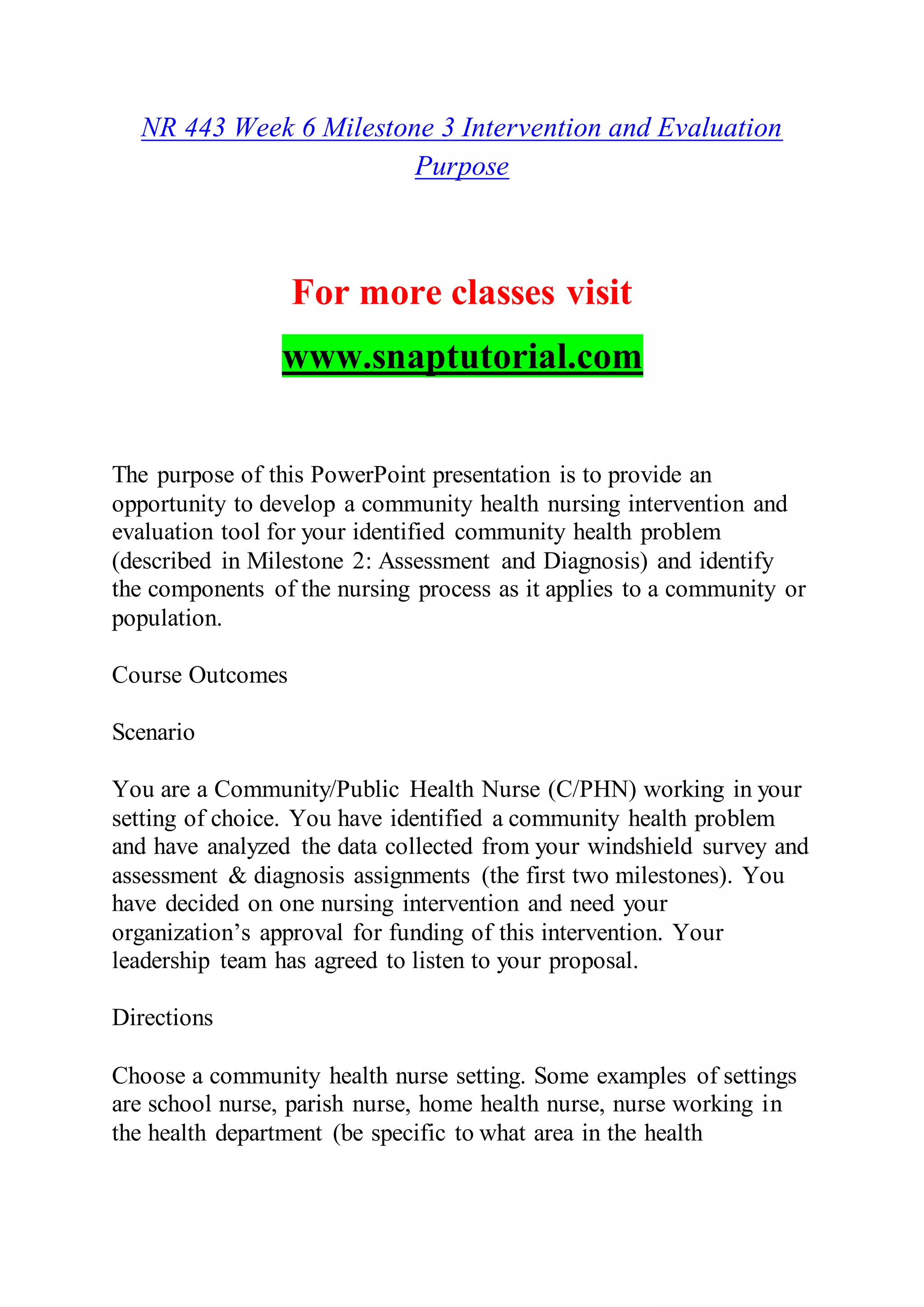 NR 443 Week 6 Milestone 3 Intervention and Evaluation
Purpose
For more classes visit
www.snaptutorial.com
The purpose of this PowerPoint presentation is to provide an
opportunity to develop a community health nursing intervention and
evaluation tool for your identified community health problem
(described in Milestone 2: Assessment and Diagnosis) and identify
the components of the nursing process as it applies to a community or
population.
Course Outcomes
Scenario
You are a Community/Public Health Nurse (C/PHN) working in your
setting of choice. You have identified a community health problem
and have analyzed the data collected from your windshield survey and
assessment & diagnosis assignments (the first two milestones). You
have decided on one nursing intervention and need your
organization’s approval for funding of this intervention. Your
leadership team has agreed to listen to your proposal.
Directions
Choose a community health nurse setting. Some examples of settings
are school nurse, parish nurse, home health nurse, nurse working in
the health department (be specific to what area in the health
 