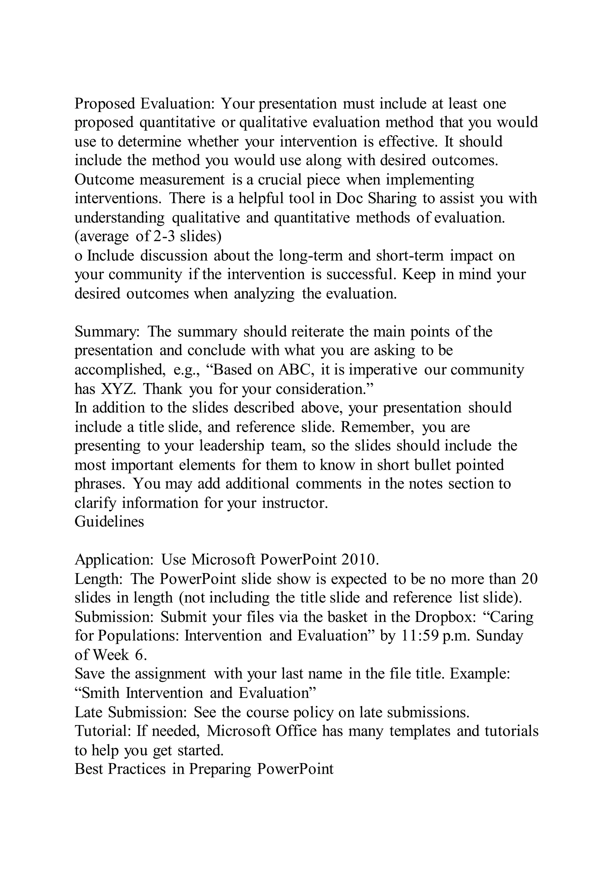 Proposed Evaluation: Your presentation must include at least one
proposed quantitative or qualitative evaluation method that you would
use to determine whether your intervention is effective. It should
include the method you would use along with desired outcomes.
Outcome measurement is a crucial piece when implementing
interventions. There is a helpful tool in Doc Sharing to assist you with
understanding qualitative and quantitative methods of evaluation.
(average of 2-3 slides)
o Include discussion about the long-term and short-term impact on
your community if the intervention is successful. Keep in mind your
desired outcomes when analyzing the evaluation.
Summary: The summary should reiterate the main points of the
presentation and conclude with what you are asking to be
accomplished, e.g., “Based on ABC, it is imperative our community
has XYZ. Thank you for your consideration.”
In addition to the slides described above, your presentation should
include a title slide, and reference slide. Remember, you are
presenting to your leadership team, so the slides should include the
most important elements for them to know in short bullet pointed
phrases. You may add additional comments in the notes section to
clarify information for your instructor.
Guidelines
Application: Use Microsoft PowerPoint 2010.
Length: The PowerPoint slide show is expected to be no more than 20
slides in length (not including the title slide and reference list slide).
Submission: Submit your files via the basket in the Dropbox: “Caring
for Populations: Intervention and Evaluation” by 11:59 p.m. Sunday
of Week 6.
Save the assignment with your last name in the file title. Example:
“Smith Intervention and Evaluation”
Late Submission: See the course policy on late submissions.
Tutorial: If needed, Microsoft Office has many templates and tutorials
to help you get started.
Best Practices in Preparing PowerPoint
 