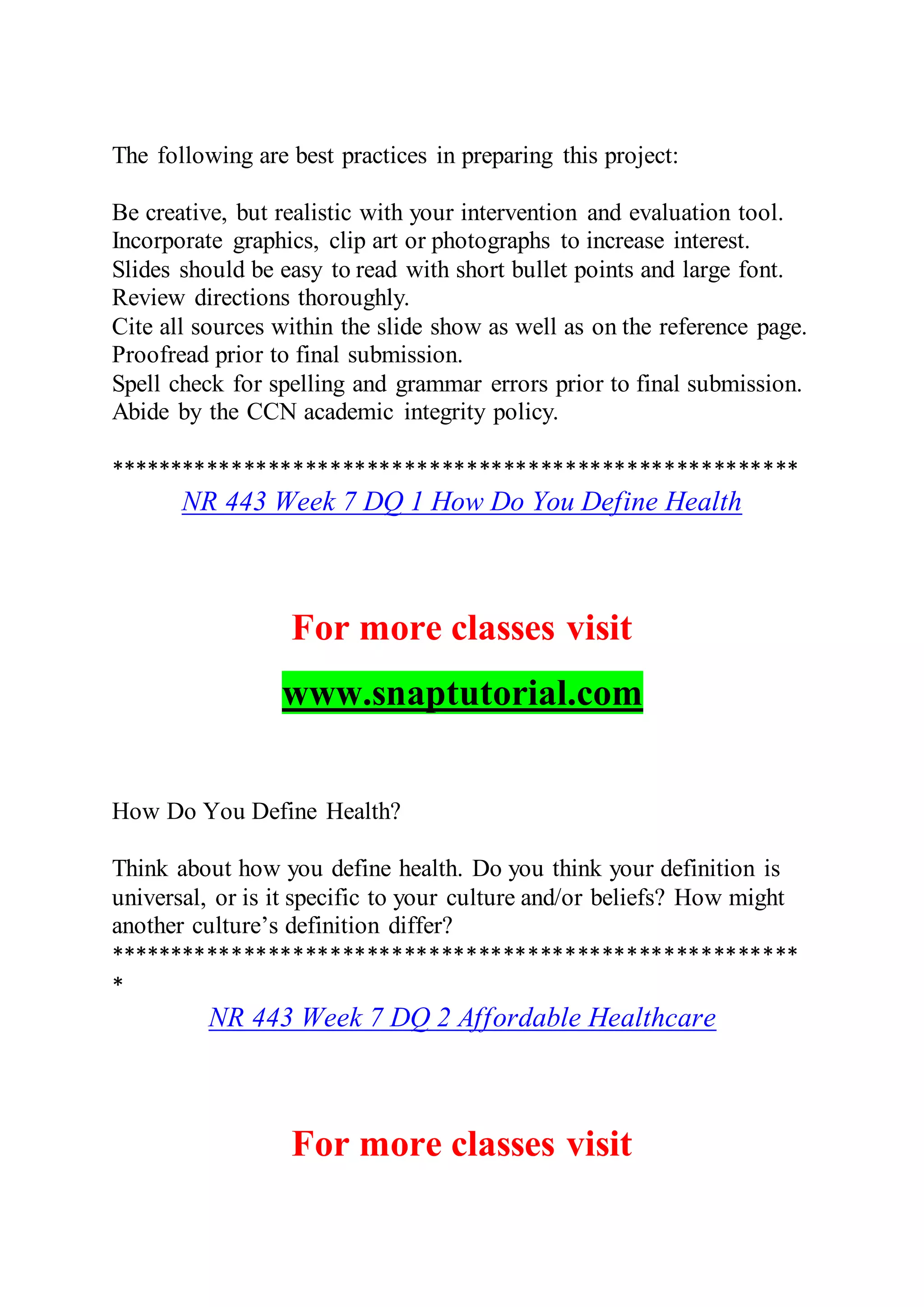 The following are best practices in preparing this project:
Be creative, but realistic with your intervention and evaluation tool.
Incorporate graphics, clip art or photographs to increase interest.
Slides should be easy to read with short bullet points and large font.
Review directions thoroughly.
Cite all sources within the slide show as well as on the reference page.
Proofread prior to final submission.
Spell check for spelling and grammar errors prior to final submission.
Abide by the CCN academic integrity policy.
********************************************************
NR 443 Week 7 DQ 1 How Do You Define Health
For more classes visit
www.snaptutorial.com
How Do You Define Health?
Think about how you define health. Do you think your definition is
universal, or is it specific to your culture and/or beliefs? How might
another culture’s definition differ?
********************************************************
*
NR 443 Week 7 DQ 2 Affordable Healthcare
For more classes visit
 