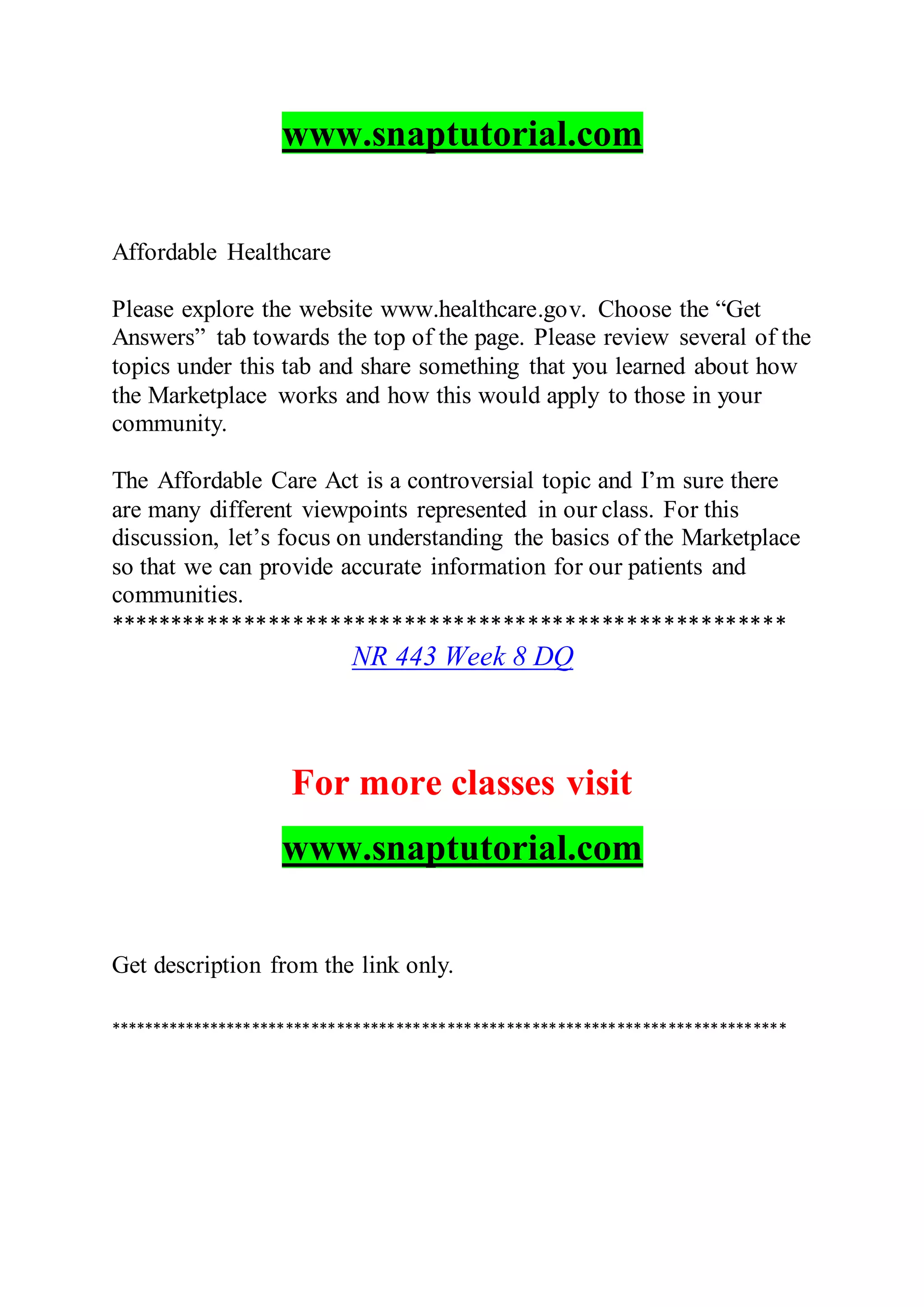 www.snaptutorial.com
Affordable Healthcare
Please explore the website www.healthcare.gov. Choose the “Get
Answers” tab towards the top of the page. Please review several of the
topics under this tab and share something that you learned about how
the Marketplace works and how this would apply to those in your
community.
The Affordable Care Act is a controversial topic and I’m sure there
are many different viewpoints represented in our class. For this
discussion, let’s focus on understanding the basics of the Marketplace
so that we can provide accurate information for our patients and
communities.
*******************************************************
NR 443 Week 8 DQ
For more classes visit
www.snaptutorial.com
Get description from the link only.
********************************************************************************
 