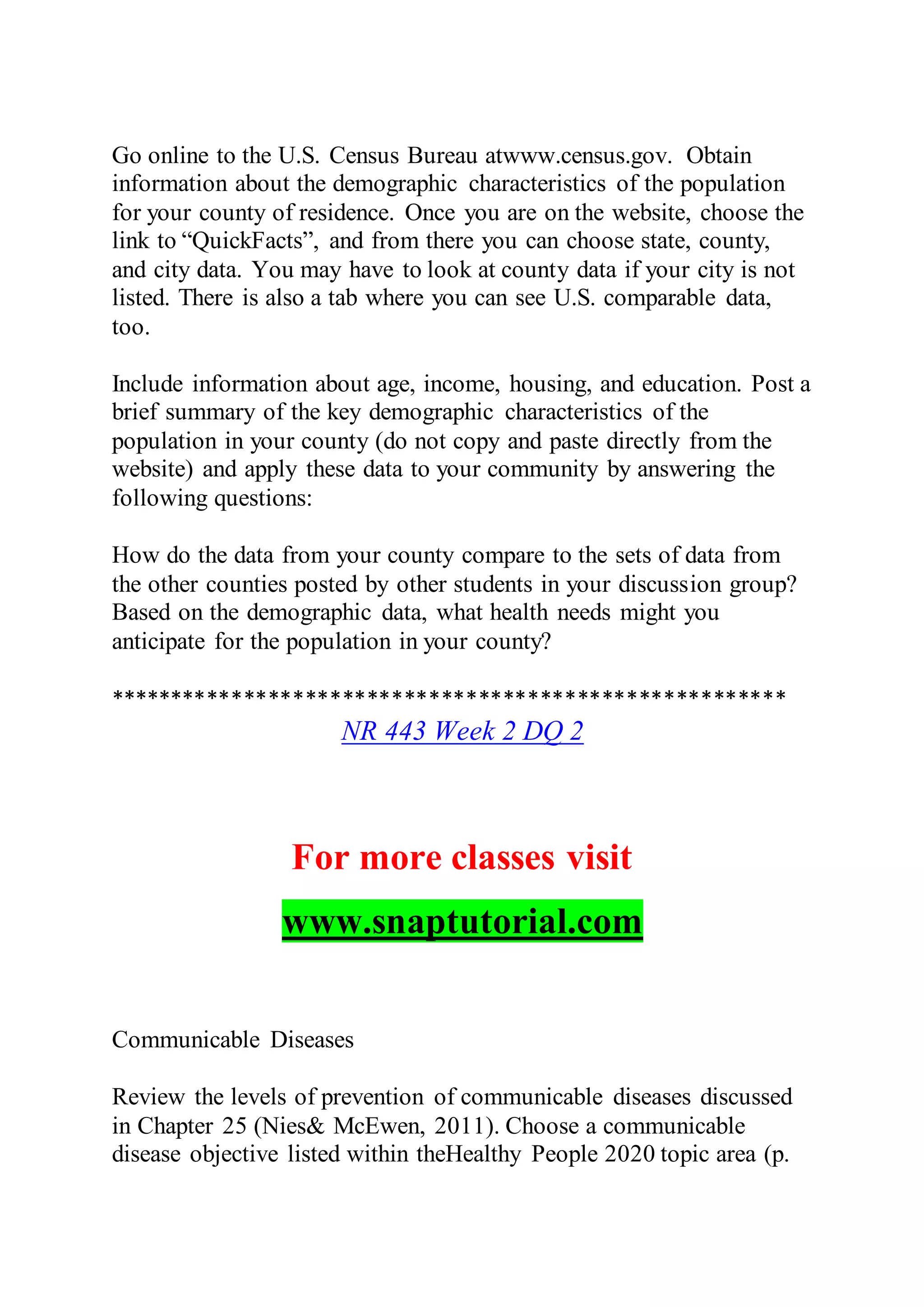 Go online to the U.S. Census Bureau atwww.census.gov. Obtain
information about the demographic characteristics of the population
for your county of residence. Once you are on the website, choose the
link to “QuickFacts”, and from there you can choose state, county,
and city data. You may have to look at county data if your city is not
listed. There is also a tab where you can see U.S. comparable data,
too.
Include information about age, income, housing, and education. Post a
brief summary of the key demographic characteristics of the
population in your county (do not copy and paste directly from the
website) and apply these data to your community by answering the
following questions:
How do the data from your county compare to the sets of data from
the other counties posted by other students in your discussion group?
Based on the demographic data, what health needs might you
anticipate for the population in your county?
*******************************************************
NR 443 Week 2 DQ 2
For more classes visit
www.snaptutorial.com
Communicable Diseases
Review the levels of prevention of communicable diseases discussed
in Chapter 25 (Nies& McEwen, 2011). Choose a communicable
disease objective listed within theHealthy People 2020 topic area (p.
 