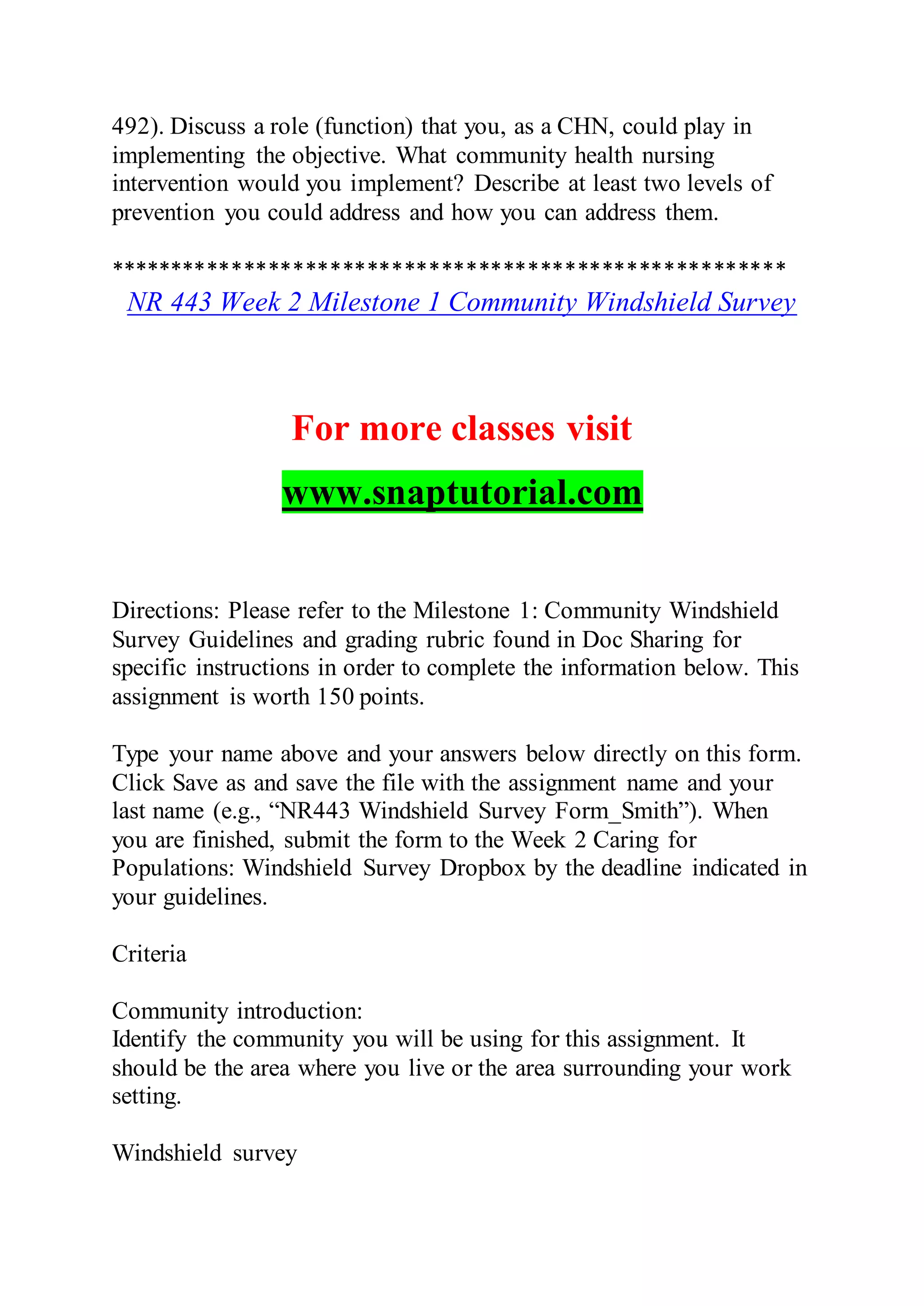 492). Discuss a role (function) that you, as a CHN, could play in
implementing the objective. What community health nursing
intervention would you implement? Describe at least two levels of
prevention you could address and how you can address them.
*******************************************************
NR 443 Week 2 Milestone 1 Community Windshield Survey
For more classes visit
www.snaptutorial.com
Directions: Please refer to the Milestone 1: Community Windshield
Survey Guidelines and grading rubric found in Doc Sharing for
specific instructions in order to complete the information below. This
assignment is worth 150 points.
Type your name above and your answers below directly on this form.
Click Save as and save the file with the assignment name and your
last name (e.g., “NR443 Windshield Survey Form_Smith”). When
you are finished, submit the form to the Week 2 Caring for
Populations: Windshield Survey Dropbox by the deadline indicated in
your guidelines.
Criteria
Community introduction:
Identify the community you will be using for this assignment. It
should be the area where you live or the area surrounding your work
setting.
Windshield survey
 
