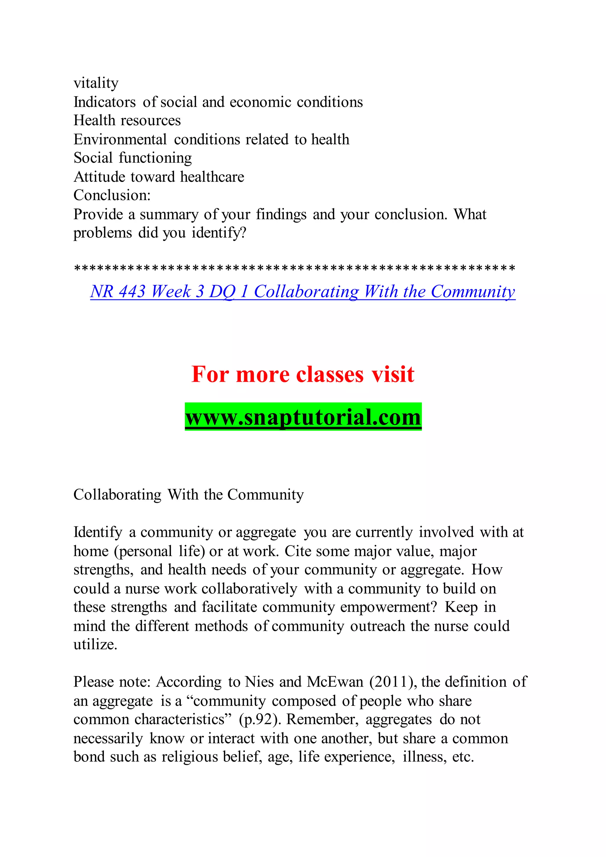 vitality
Indicators of social and economic conditions
Health resources
Environmental conditions related to health
Social functioning
Attitude toward healthcare
Conclusion:
Provide a summary of your findings and your conclusion. What
problems did you identify?
*******************************************************
NR 443 Week 3 DQ 1 Collaborating With the Community
For more classes visit
www.snaptutorial.com
Collaborating With the Community
Identify a community or aggregate you are currently involved with at
home (personal life) or at work. Cite some major value, major
strengths, and health needs of your community or aggregate. How
could a nurse work collaboratively with a community to build on
these strengths and facilitate community empowerment? Keep in
mind the different methods of community outreach the nurse could
utilize.
Please note: According to Nies and McEwan (2011), the definition of
an aggregate is a “community composed of people who share
common characteristics” (p.92). Remember, aggregates do not
necessarily know or interact with one another, but share a common
bond such as religious belief, age, life experience, illness, etc.
 